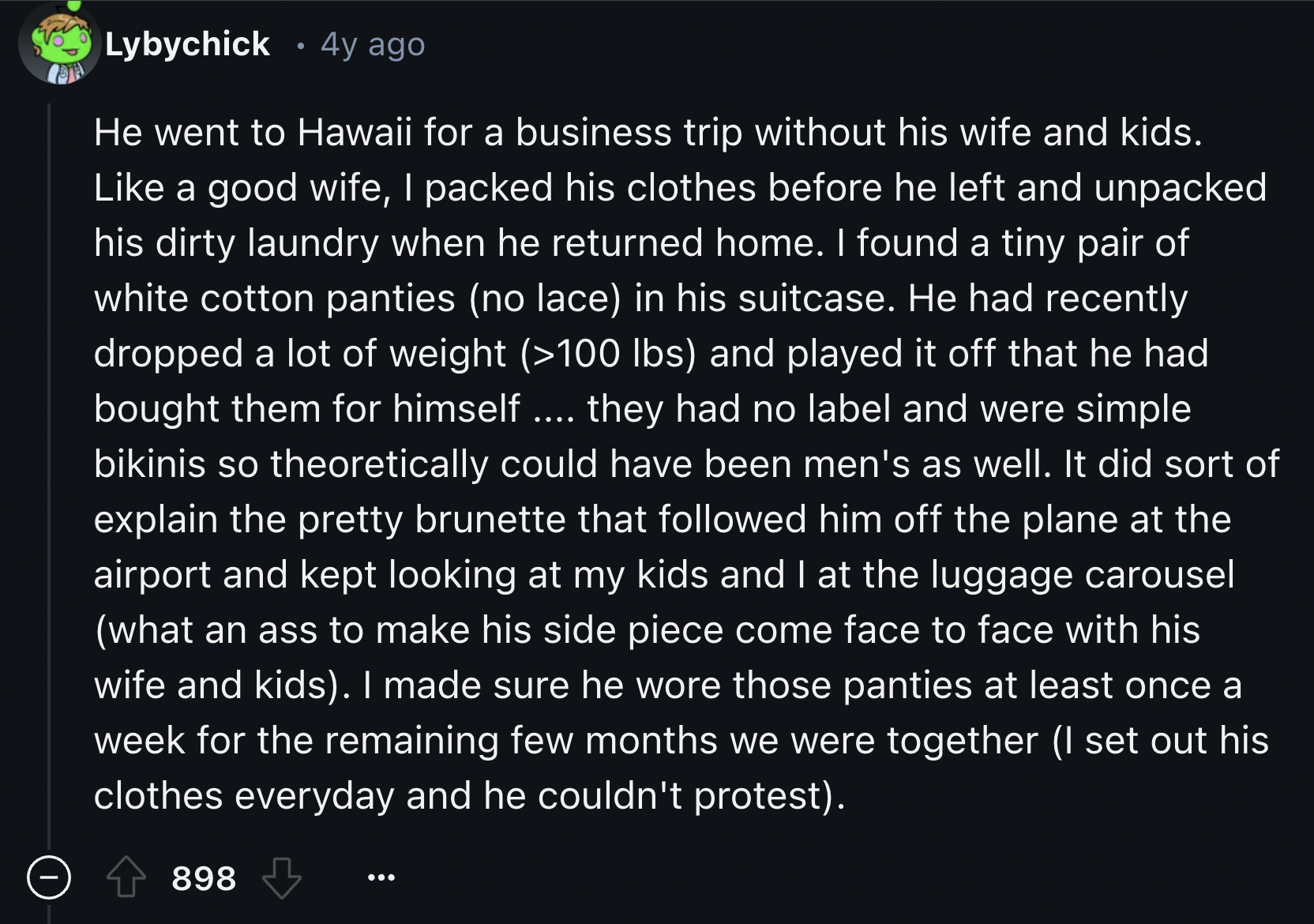 Lybychick 4y ago He went to Hawaii for a business trip without his wife and kids. a good wife, I packed his clothes before he left and unpacked his dirty laundry when he returned home. I found a tiny pair of white cotton panties no lace in his suitcase. H